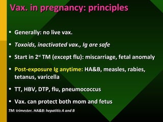 Vax. in pregnancy: principlesVax. in pregnancy: principles
• Generally: no live vax.Generally: no live vax.
• Toxoids, inactivated vax., Ig are safeToxoids, inactivated vax., Ig are safe
• Start in 2Start in 2ndnd
TM (except flu): miscarriage, fetal anomalyTM (except flu): miscarriage, fetal anomaly
• Post-exposure Ig anytime:Post-exposure Ig anytime: HA&B, measles, rabies,HA&B, measles, rabies,
tetanus, varicellatetanus, varicella
• TT, HBV, DTP, flu, pneumococcusTT, HBV, DTP, flu, pneumococcus
• Vax. can protect both mom and fetusVax. can protect both mom and fetus
TM: trimester. HA&B: hepatitis A and BTM: trimester. HA&B: hepatitis A and B
 