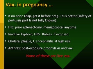 • If no prior Tdap, get it before preg. Td is better (safety ofIf no prior Tdap, get it before preg. Td is better (safety of
pertussis part Is not fully known)pertussis part Is not fully known)
• Hib: prior splenectomy, menigococcal anytimeHib: prior splenectomy, menigococcal anytime
• Inactive Typhoid, HBV. Rabies: if exposedInactive Typhoid, HBV. Rabies: if exposed
• Cholera, plague, J. encephalitis: if high riskCholera, plague, J. encephalitis: if high risk
• Anthrax: post-exposure prophylaxis and vax.Anthrax: post-exposure prophylaxis and vax.
None of these are live vax.None of these are live vax.
Vax. in pregnancy …Vax. in pregnancy …
 