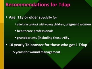 Recommendations for TdapRecommendations for Tdap
• Age: 11y or older sAge: 11y or older specially forpecially for
• adults in contact with young children, padults in contact with young children, pregnant womenregnant women
• healthcare professionalshealthcare professionals
• grandparents (including those >65ygrandparents (including those >65y
• 10 yearly Td booster for those who got 1 Tdap10 yearly Td booster for those who got 1 Tdap
– 5 years for wound management5 years for wound management
 