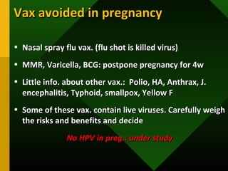 Vax avoided in pregnancyVax avoided in pregnancy
• Nasal spray flu vax. (flu shot is killed virus)Nasal spray flu vax. (flu shot is killed virus)
• MMR, Varicella, BCG: postpone pregnancy for 4wMMR, Varicella, BCG: postpone pregnancy for 4w
• Little info. about other vax.: Polio, HA, Anthrax, J.Little info. about other vax.: Polio, HA, Anthrax, J.
encephalitis, Typhoid, smallpox, Yellow Fencephalitis, Typhoid, smallpox, Yellow F
• Some of these vax. contain live viruses. Carefully weighSome of these vax. contain live viruses. Carefully weigh
the risks and benefits and decidethe risks and benefits and decide
No HPV in preg.: under studyNo HPV in preg.: under study
 