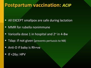Postpartum vaccination:Postpartum vaccination: ACIPACIP
• All EXCEPT smallpox are safe during lactationAll EXCEPT smallpox are safe during lactation
• MMR for rubella nonimmuneMMR for rubella nonimmune
• Varicella dose 1 in hospital and 2Varicella dose 1 in hospital and 2ndnd
in 4-8win 4-8w
• Tdap: if not given (Tdap: if not given (prevents pertussis to NB)prevents pertussis to NB)
• Anti-D if baby is Rh+veAnti-D if baby is Rh+ve
• If <26y: HPVIf <26y: HPV
 