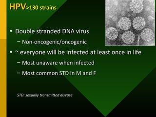 HPVHPV>130 strains>130 strains
• Double stranded DNA virusDouble stranded DNA virus
– Non-oncogenic/oncogenicNon-oncogenic/oncogenic
• ~ everyone will be infected at least once in life~ everyone will be infected at least once in life
– Most unaware when infectedMost unaware when infected
– Most common STD in M and FMost common STD in M and F
STD: sexually transmitted diseaseSTD: sexually transmitted disease
 