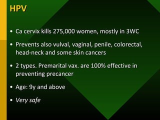 HPVHPV
• Ca cervix kills 275,000 women, mostly in 3WCCa cervix kills 275,000 women, mostly in 3WC
• Prevents also vulval, vaginal, penile, colorectal,Prevents also vulval, vaginal, penile, colorectal,
head-neck and some skin cancershead-neck and some skin cancers
• 2 types. Premarital vax. are 100% effective in2 types. Premarital vax. are 100% effective in
preventing precancerpreventing precancer
• Age: 9y and aboveAge: 9y and above
• Very safeVery safe
 