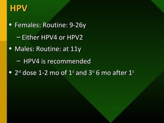 HPVHPV
• Females: Routine: 9-26yFemales: Routine: 9-26y
– Either HPV4 or HPV2Either HPV4 or HPV2
• Males: Routine: at 11yMales: Routine: at 11y
– HPV4 is recommendedHPV4 is recommended
• 22ndnd
dose 1-2 mo of 1dose 1-2 mo of 1stst
and 3and 3rdrd
6 mo after 16 mo after 1stst
 
