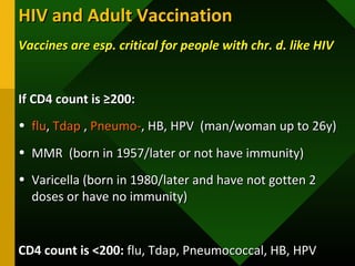 HIV and Adult VaccinationHIV and Adult Vaccination
Vaccines are esp. critical for people with chr. d. like HIVVaccines are esp. critical for people with chr. d. like HIV
If CD4 count is ≥200:If CD4 count is ≥200:
• fluflu,, TdapTdap ,, Pneumo-Pneumo-, HB, HPV (man/woman up to 26y), HB, HPV (man/woman up to 26y)
• MMR (born in 1957/later or not have immunity)MMR (born in 1957/later or not have immunity)
• Varicella (born in 1980/later and have not gotten 2Varicella (born in 1980/later and have not gotten 2
doses or have no immunity)doses or have no immunity)
CD4 count is <200:CD4 count is <200: flu, Tdap, Pneumococcal, HB, HPVflu, Tdap, Pneumococcal, HB, HPV
 