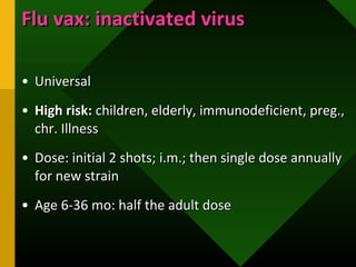 Flu vax: inactivated virusFlu vax: inactivated virus
• UniversalUniversal
• High risk:High risk: children, elderly, immunodeficient, preg.,children, elderly, immunodeficient, preg.,
chr. Illnesschr. Illness
• Dose: initial 2 shots; i.m.; then single dose annuallyDose: initial 2 shots; i.m.; then single dose annually
for new strainfor new strain
• Age 6-36 mo: half the adult doseAge 6-36 mo: half the adult dose
 