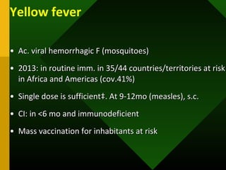 Yellow fever
• Ac. viral hemorrhagic F (mosquitoes)Ac. viral hemorrhagic F (mosquitoes)
• 2013: in routine imm. in 35/44 countries/territories at risk2013: in routine imm. in 35/44 countries/territories at risk
in Africa and Americas (cov.41%)in Africa and Americas (cov.41%)
• Single dose is sufficient‡. At 9-12mo (measles), s.c.Single dose is sufficient‡. At 9-12mo (measles), s.c.
• CI: in <6 mo and immunodeficientCI: in <6 mo and immunodeficient
• Mass vaccination for inhabitants at riskMass vaccination for inhabitants at risk
 