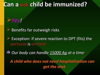 YesYes!!
 Benefits far outweigh risksBenefits far outweigh risks
 Exception: if severe reaction to DPT (fits) theException: if severe reaction to DPT (fits) the
pertussispertussis isis omittedomitted
Our body can handleOur body can handle 15000 Ag15000 Ag at a timeat a time!!
A child who does not need hospitalization canA child who does not need hospitalization can
get the shotget the shot
Can aCan a sicksick child be immunized?child be immunized?
 