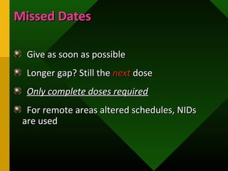 Missed DatesMissed Dates
Give as soon as possibleGive as soon as possible
Longer gap? Still theLonger gap? Still the nextnext dosedose
Only complete doses requiredOnly complete doses required
For remote areas altered schedules, NIDsFor remote areas altered schedules, NIDs
are usedare used
 