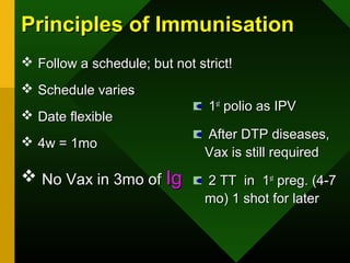 Principles of ImmunisationPrinciples of Immunisation
 Follow a schedule; but not strict!Follow a schedule; but not strict!
 Schedule variesSchedule varies
 Date flexibleDate flexible
 4w = 1mo4w = 1mo
 No Vax in 3mo ofNo Vax in 3mo of IgIg
11stst
polio as IPVpolio as IPV
After DTP diseases,After DTP diseases,
Vax is still requiredVax is still required
2 TT in 12 TT in 1stst
preg. (4-7preg. (4-7
mo) 1 shot for latermo) 1 shot for later
 