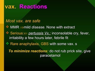 vax.vax. ReactionsReactions
Most vax. are safeMost vax. are safe
 MMRMMR ⇒⇒mildmild disease.disease. None with extractNone with extract
 Serious:Serious:⇐⇐ pertussis Vx.:pertussis Vx.: inconsolable cry, fever,inconsolable cry, fever,
irritability a few hours later, febrile fitirritability a few hours later, febrile fit
 Rare anaphylaxis, GBSRare anaphylaxis, GBS with some vax. swith some vax. s
To minimize reactions:To minimize reactions: do not rub prick site, givedo not rub prick site, give
paracetamolparacetamol
 