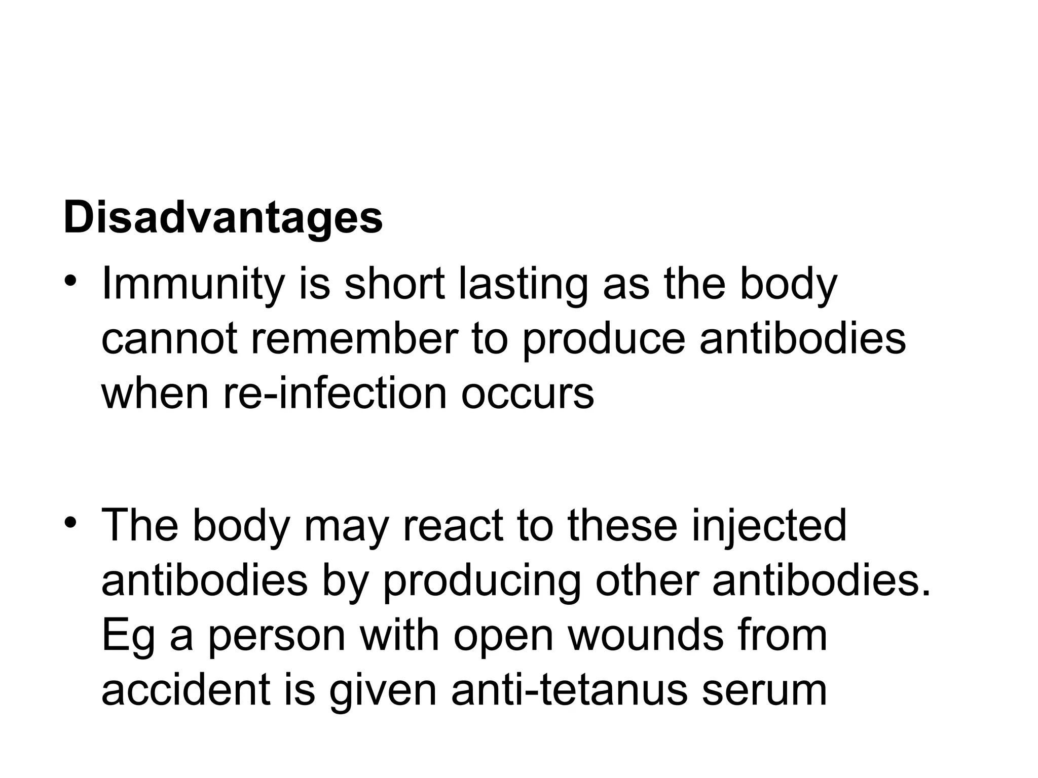 Disadvantages
• Immunity is short lasting as the body
cannot remember to produce antibodies
when re-infection occurs
• The body may react to these injected
antibodies by producing other antibodies.
Eg a person with open wounds from
accident is given anti-tetanus serum
 