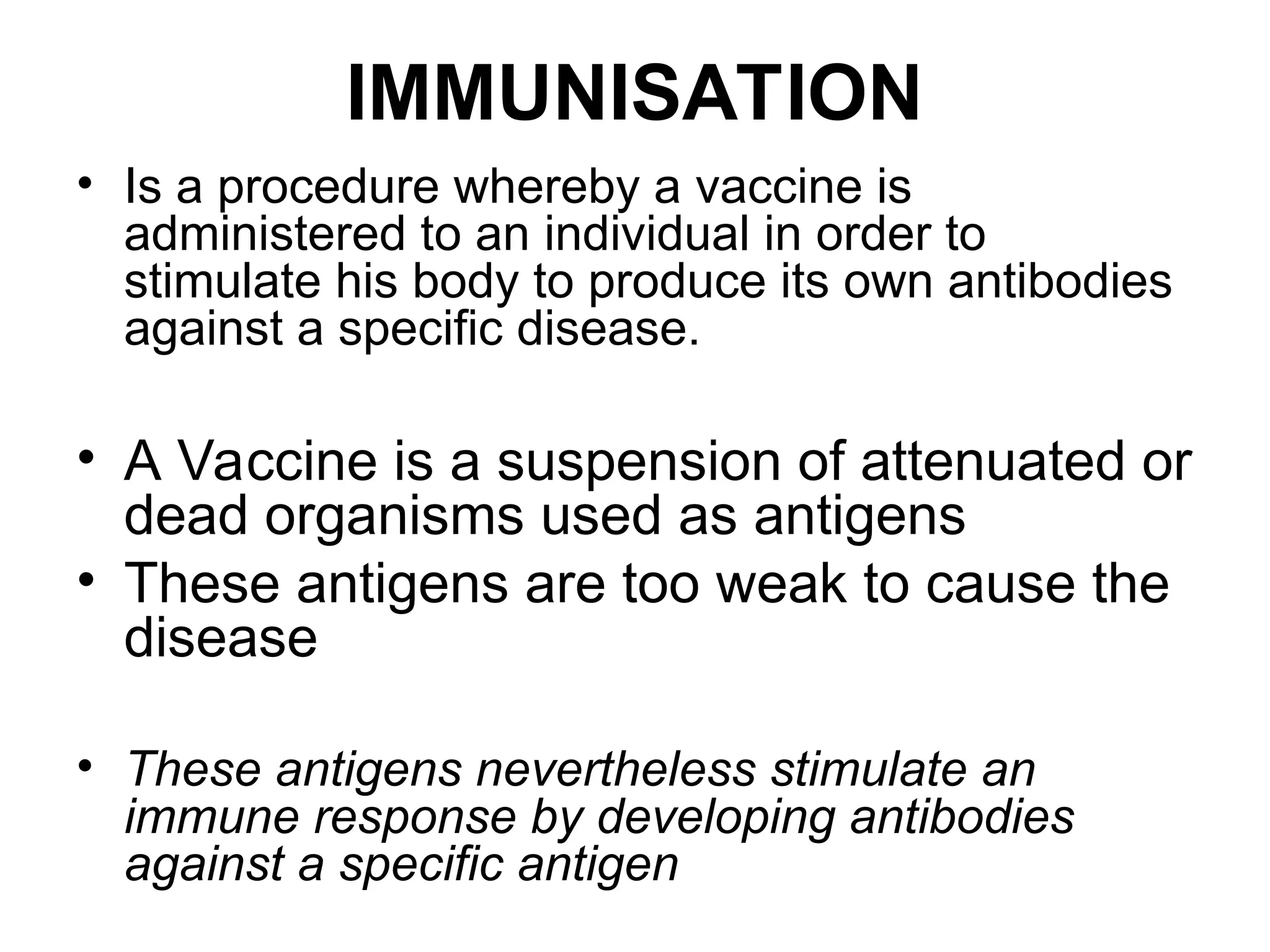 IMMUNISATION
• Is a procedure whereby a vaccine is
administered to an individual in order to
stimulate his body to produce its own antibodies
against a specific disease.
• A Vaccine is a suspension of attenuated or
dead organisms used as antigens
• These antigens are too weak to cause the
disease
• These antigens nevertheless stimulate an
immune response by developing antibodies
against a specific antigen
 
