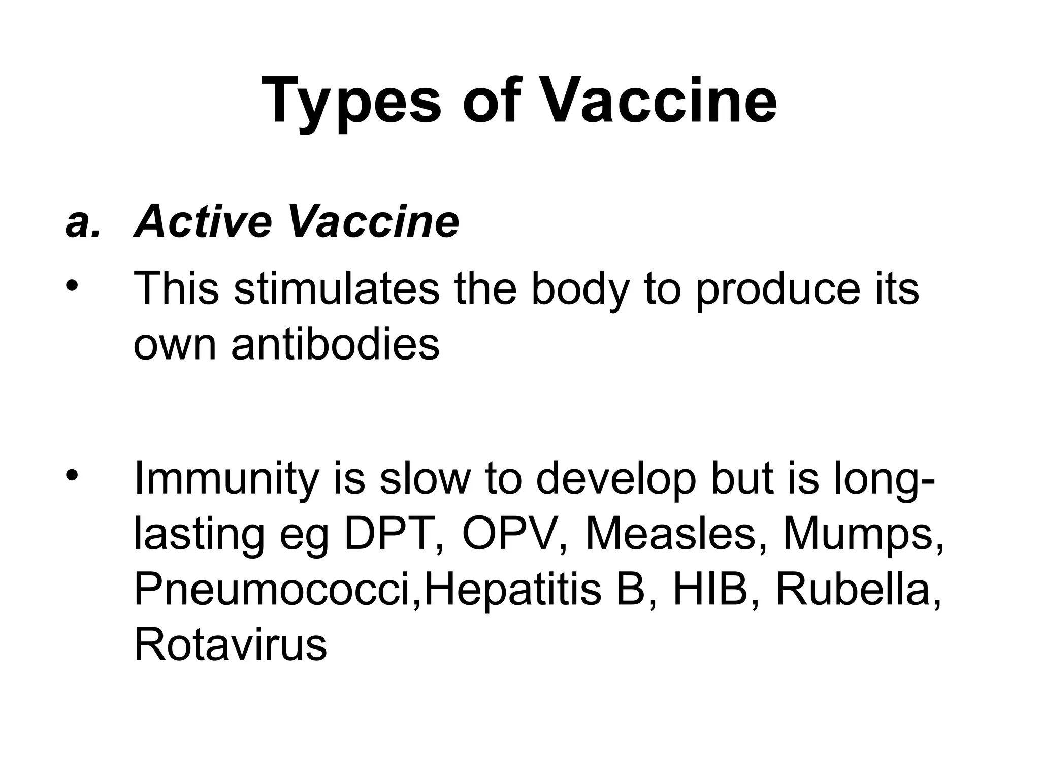 Types of Vaccine
a. Active Vaccine
• This stimulates the body to produce its
own antibodies
• Immunity is slow to develop but is long-
lasting eg DPT, OPV, Measles, Mumps,
Pneumococci,Hepatitis B, HIB, Rubella,
Rotavirus
 