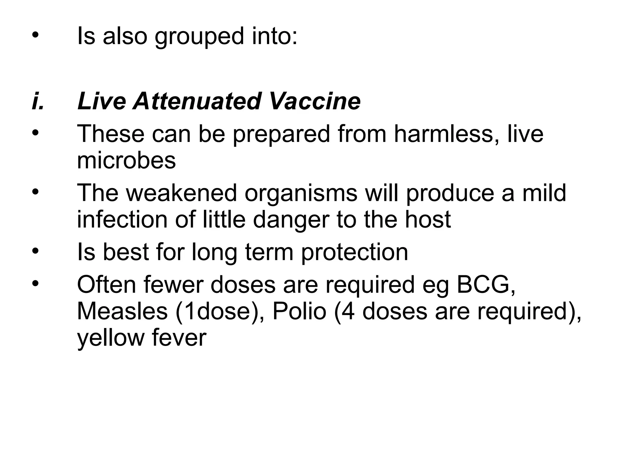 • Is also grouped into:
i. Live Attenuated Vaccine
• These can be prepared from harmless, live
microbes
• The weakened organisms will produce a mild
infection of little danger to the host
• Is best for long term protection
• Often fewer doses are required eg BCG,
Measles (1dose), Polio (4 doses are required),
yellow fever
 