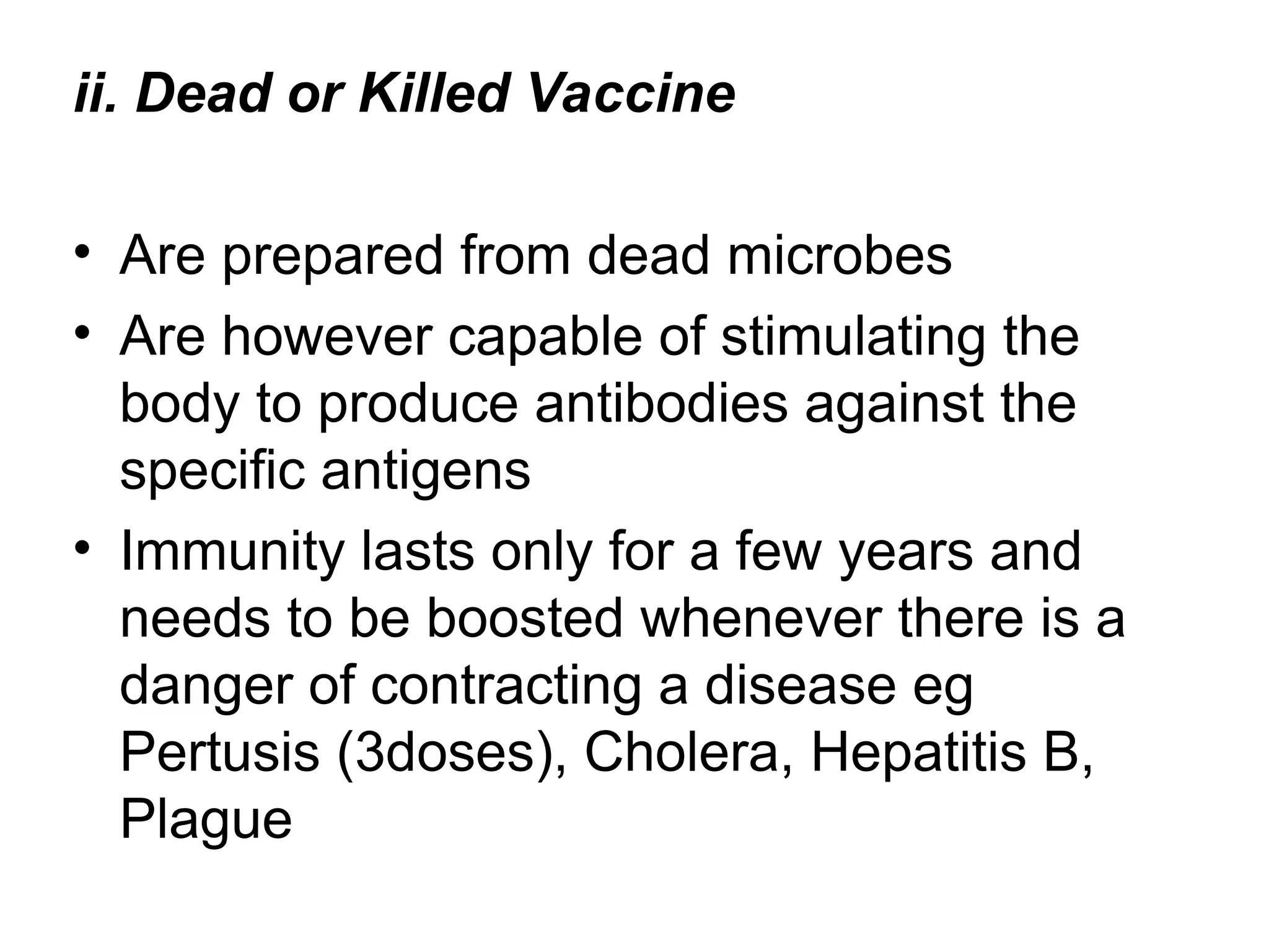 ii. Dead or Killed Vaccine
• Are prepared from dead microbes
• Are however capable of stimulating the
body to produce antibodies against the
specific antigens
• Immunity lasts only for a few years and
needs to be boosted whenever there is a
danger of contracting a disease eg
Pertusis (3doses), Cholera, Hepatitis B,
Plague
 