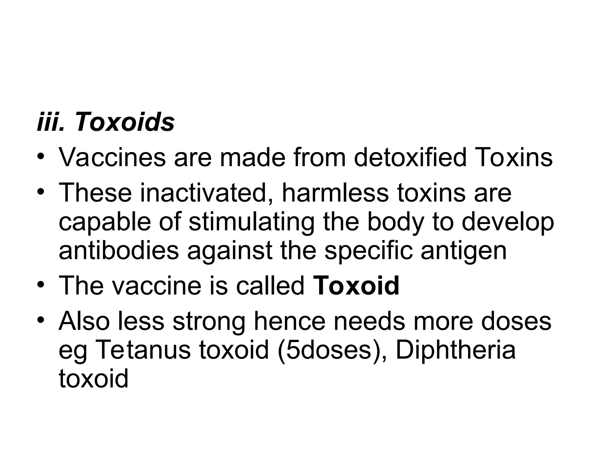 iii. Toxoids
• Vaccines are made from detoxified Toxins
• These inactivated, harmless toxins are
capable of stimulating the body to develop
antibodies against the specific antigen
• The vaccine is called Toxoid
• Also less strong hence needs more doses
eg Tetanus toxoid (5doses), Diphtheria
toxoid
 