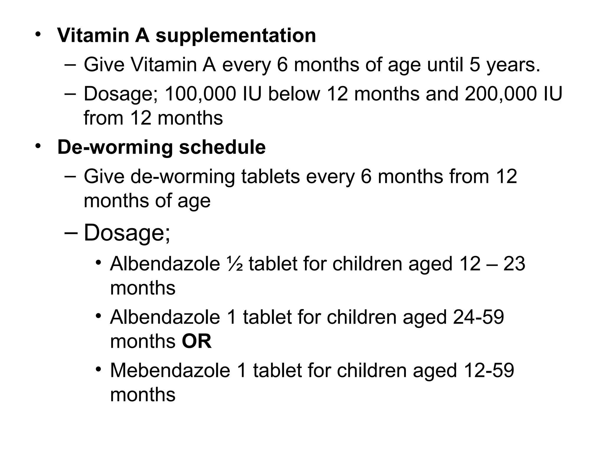• Vitamin A supplementation
– Give Vitamin A every 6 months of age until 5 years.
– Dosage; 100,000 IU below 12 months and 200,000 IU
from 12 months
• De-worming schedule
– Give de-worming tablets every 6 months from 12
months of age
– Dosage;
• Albendazole ½ tablet for children aged 12 – 23
months
• Albendazole 1 tablet for children aged 24-59
months OR
• Mebendazole 1 tablet for children aged 12-59
months
 
