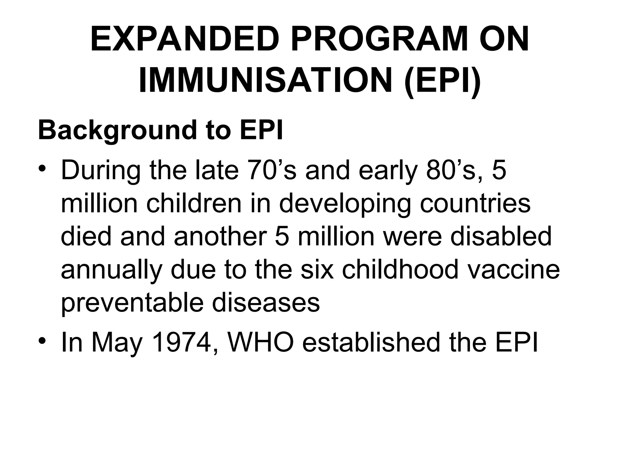 EXPANDED PROGRAM ON
IMMUNISATION (EPI)
Background to EPI
• During the late 70’s and early 80’s, 5
million children in developing countries
died and another 5 million were disabled
annually due to the six childhood vaccine
preventable diseases
• In May 1974, WHO established the EPI
 