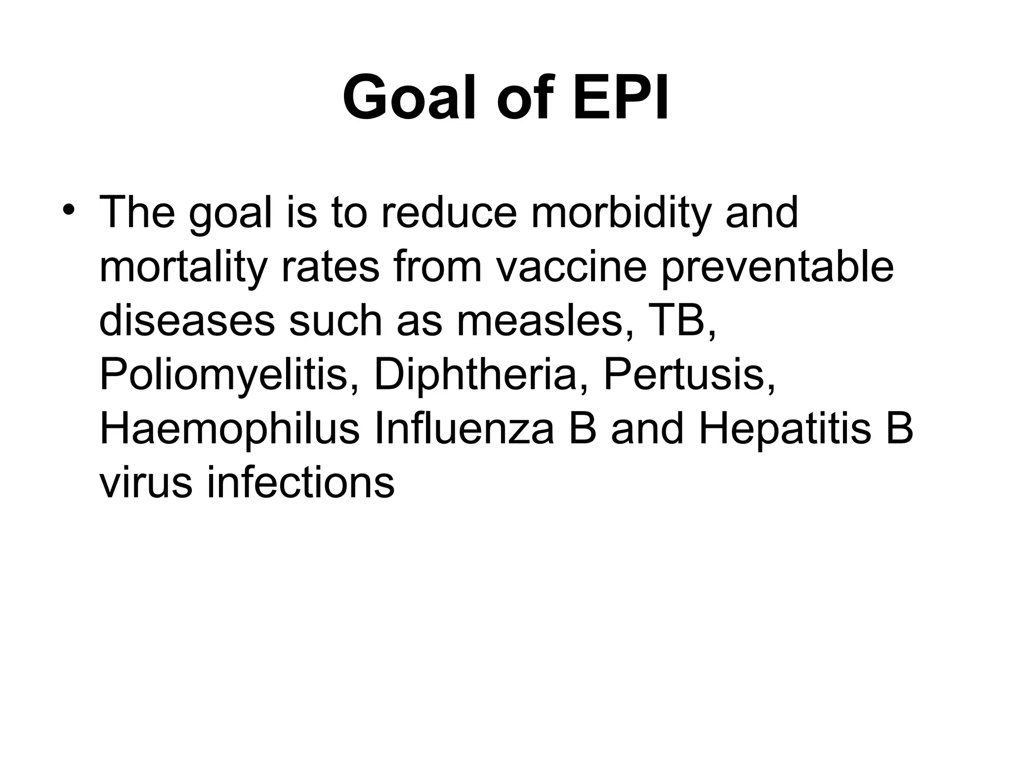 Goal of EPI
• The goal is to reduce morbidity and
mortality rates from vaccine preventable
diseases such as measles, TB,
Poliomyelitis, Diphtheria, Pertusis,
Haemophilus Influenza B and Hepatitis B
virus infections
 