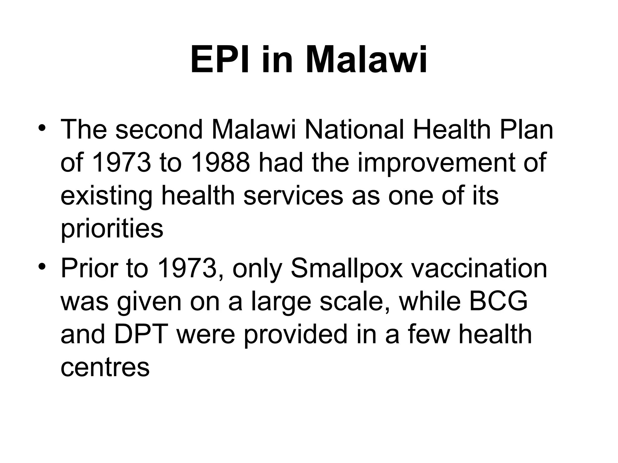 EPI in Malawi
• The second Malawi National Health Plan
of 1973 to 1988 had the improvement of
existing health services as one of its
priorities
• Prior to 1973, only Smallpox vaccination
was given on a large scale, while BCG
and DPT were provided in a few health
centres
 