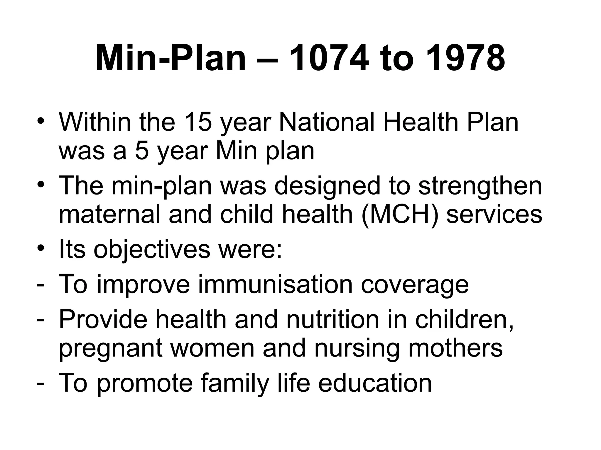 Min-Plan – 1074 to 1978
• Within the 15 year National Health Plan
was a 5 year Min plan
• The min-plan was designed to strengthen
maternal and child health (MCH) services
• Its objectives were:
- To improve immunisation coverage
- Provide health and nutrition in children,
pregnant women and nursing mothers
- To promote family life education
 