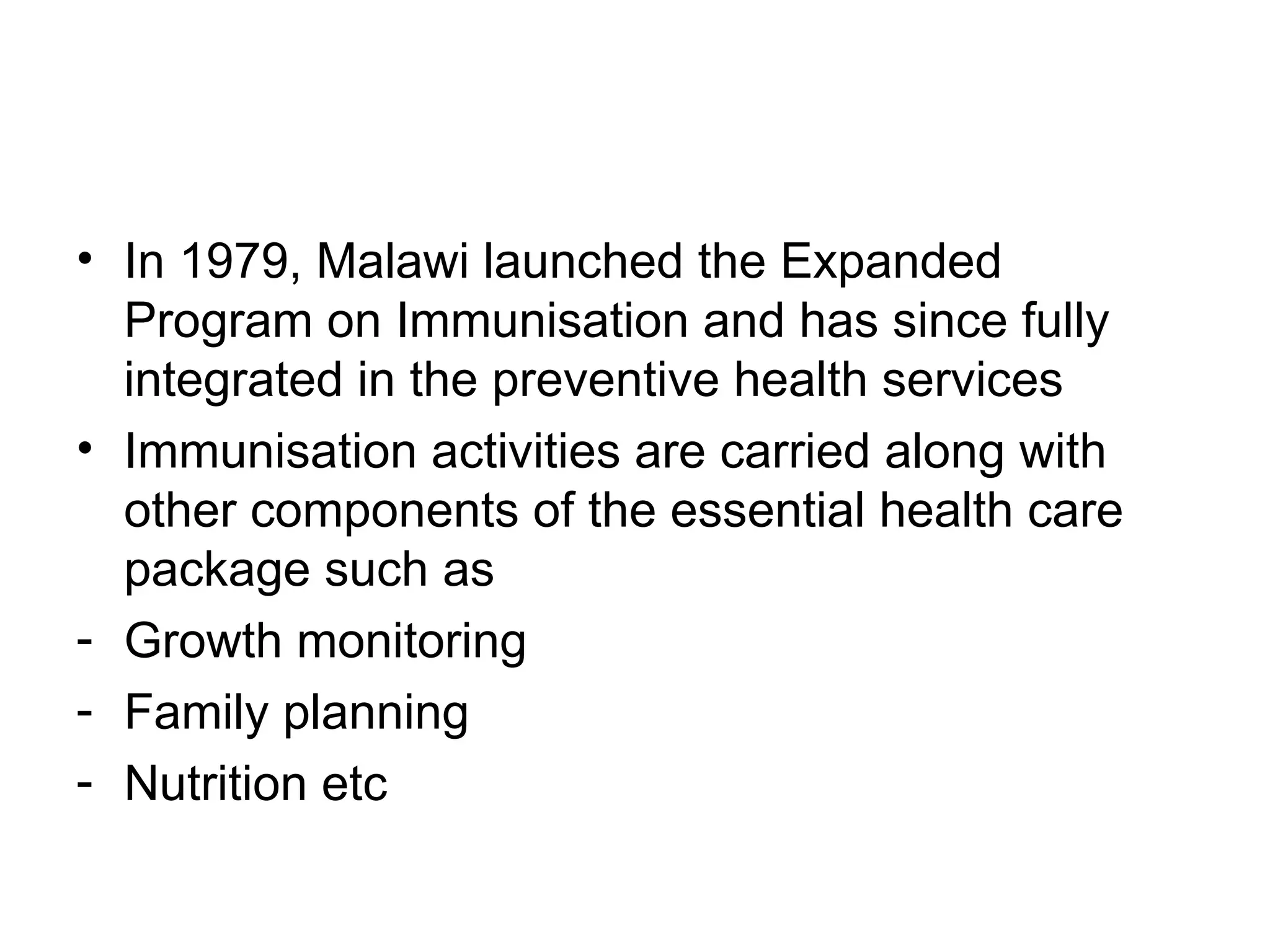 • In 1979, Malawi launched the Expanded
Program on Immunisation and has since fully
integrated in the preventive health services
• Immunisation activities are carried along with
other components of the essential health care
package such as
- Growth monitoring
- Family planning
- Nutrition etc
 