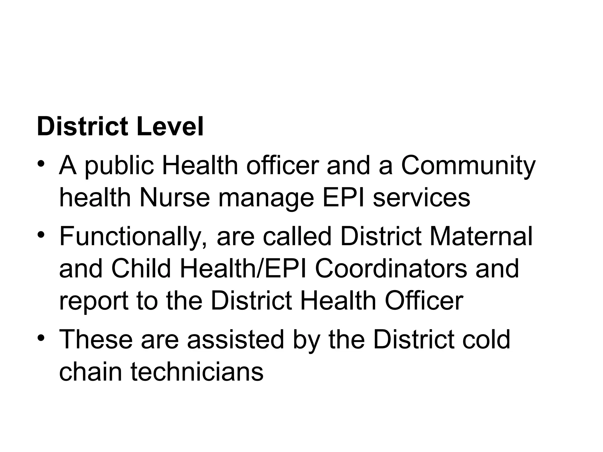 District Level
• A public Health officer and a Community
health Nurse manage EPI services
• Functionally, are called District Maternal
and Child Health/EPI Coordinators and
report to the District Health Officer
• These are assisted by the District cold
chain technicians
 
