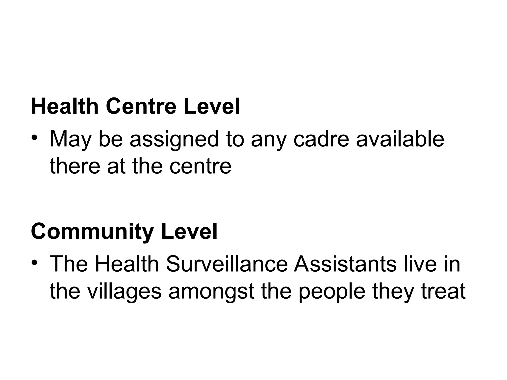 Health Centre Level
• May be assigned to any cadre available
there at the centre
Community Level
• The Health Surveillance Assistants live in
the villages amongst the people they treat
 