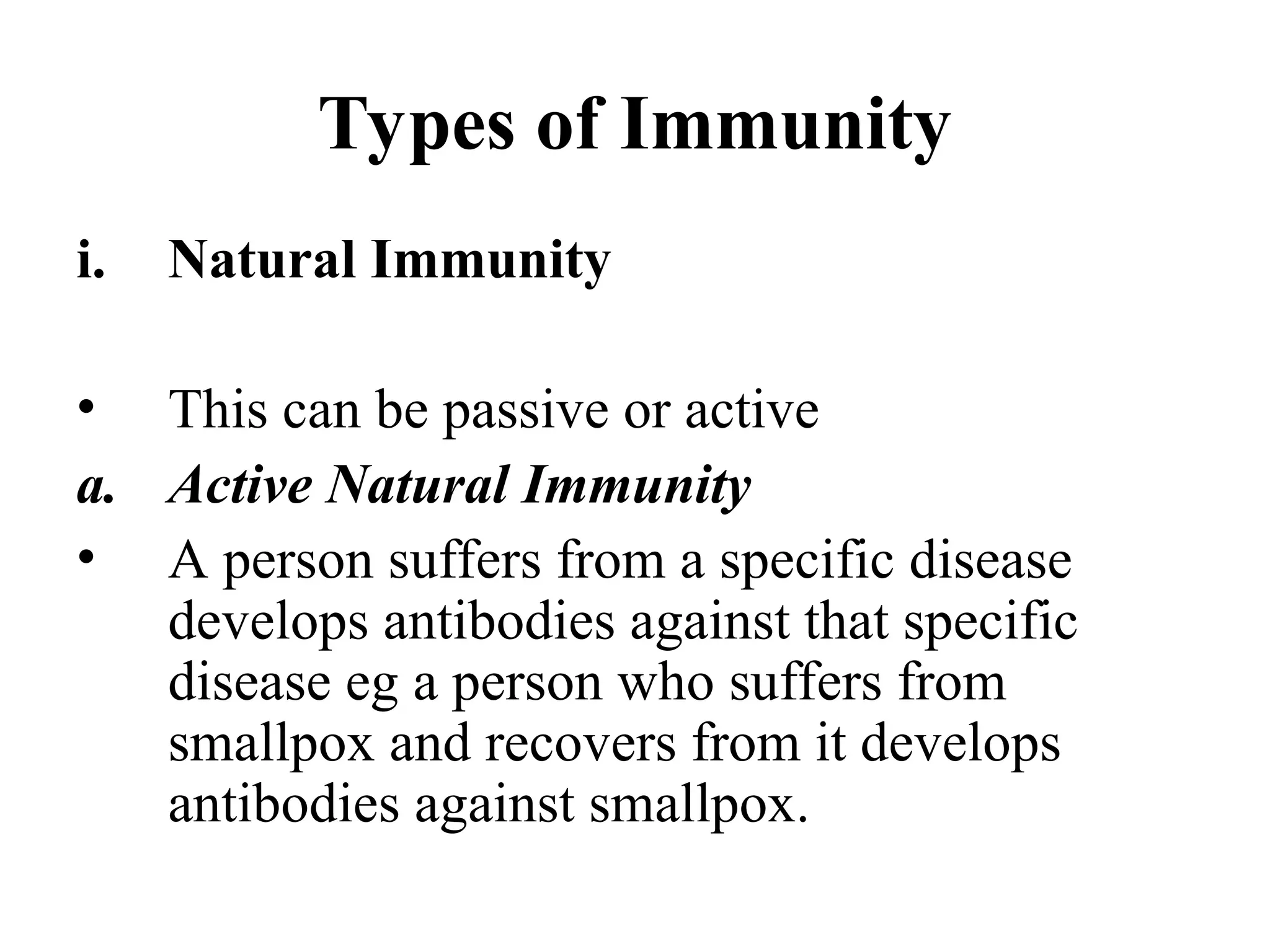 Types of Immunity
i. Natural Immunity
• This can be passive or active
a. Active Natural Immunity
• A person suffers from a specific disease
develops antibodies against that specific
disease eg a person who suffers from
smallpox and recovers from it develops
antibodies against smallpox.
 