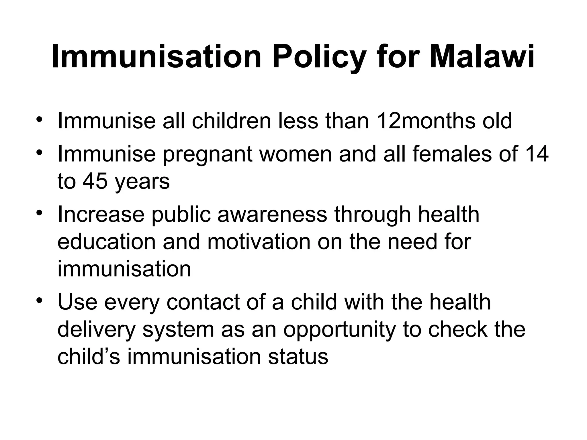 Immunisation Policy for Malawi
• Immunise all children less than 12months old
• Immunise pregnant women and all females of 14
to 45 years
• Increase public awareness through health
education and motivation on the need for
immunisation
• Use every contact of a child with the health
delivery system as an opportunity to check the
child’s immunisation status
 