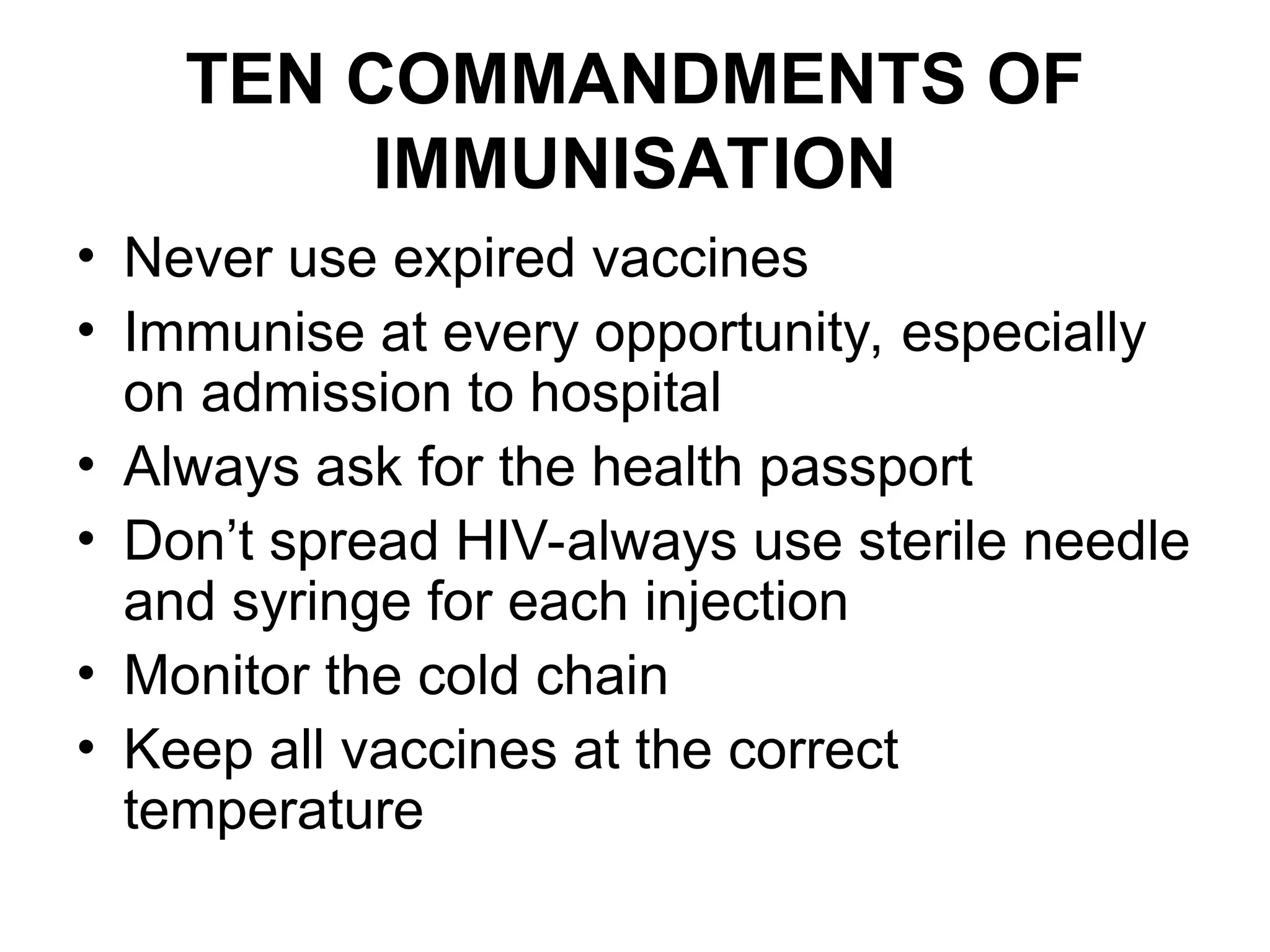 TEN COMMANDMENTS OF
IMMUNISATION
• Never use expired vaccines
• Immunise at every opportunity, especially
on admission to hospital
• Always ask for the health passport
• Don’t spread HIV-always use sterile needle
and syringe for each injection
• Monitor the cold chain
• Keep all vaccines at the correct
temperature
 
