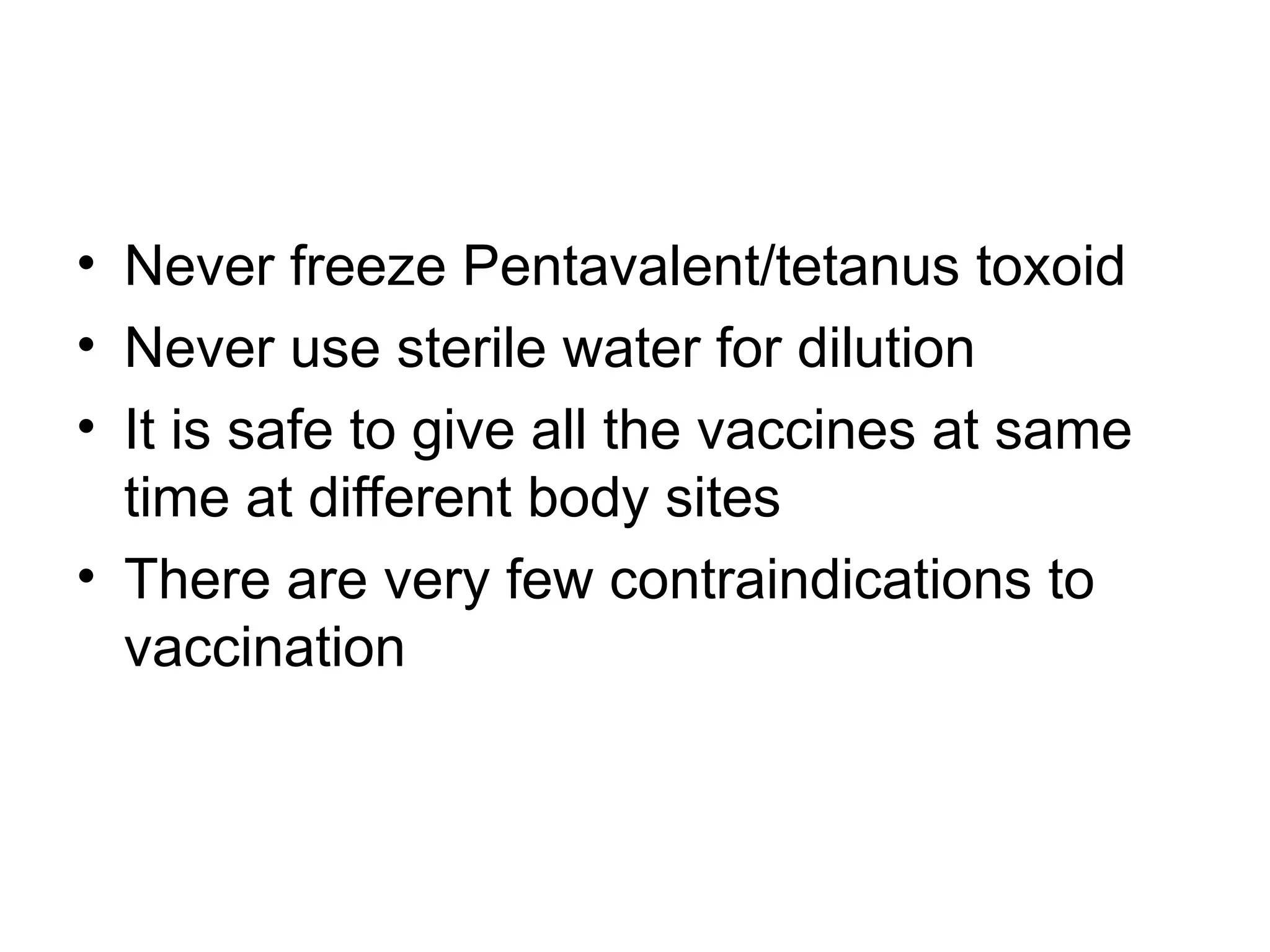 • Never freeze Pentavalent/tetanus toxoid
• Never use sterile water for dilution
• It is safe to give all the vaccines at same
time at different body sites
• There are very few contraindications to
vaccination
 