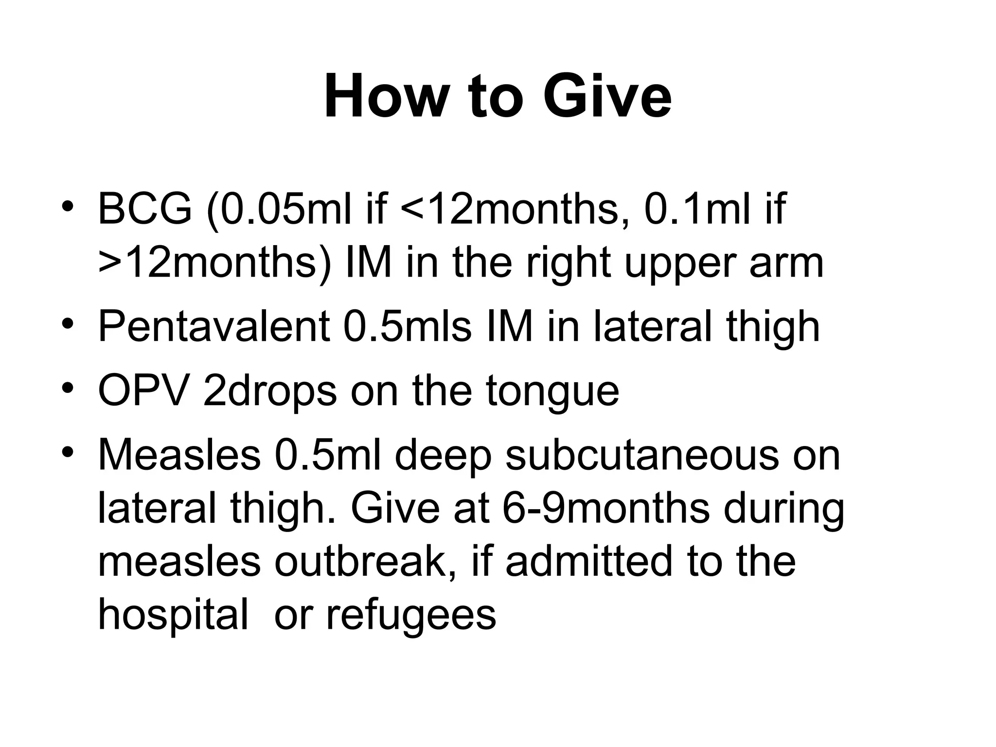 How to Give
• BCG (0.05ml if <12months, 0.1ml if
>12months) IM in the right upper arm
• Pentavalent 0.5mls IM in lateral thigh
• OPV 2drops on the tongue
• Measles 0.5ml deep subcutaneous on
lateral thigh. Give at 6-9months during
measles outbreak, if admitted to the
hospital or refugees
 