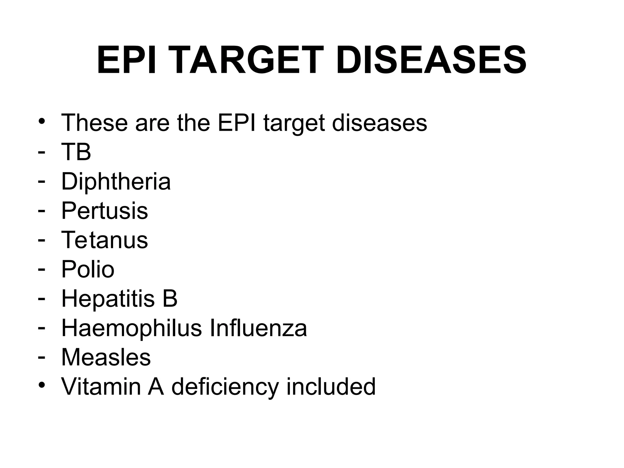 EPI TARGET DISEASES
• These are the EPI target diseases
- TB
- Diphtheria
- Pertusis
- Tetanus
- Polio
- Hepatitis B
- Haemophilus Influenza
- Measles
• Vitamin A deficiency included
 
