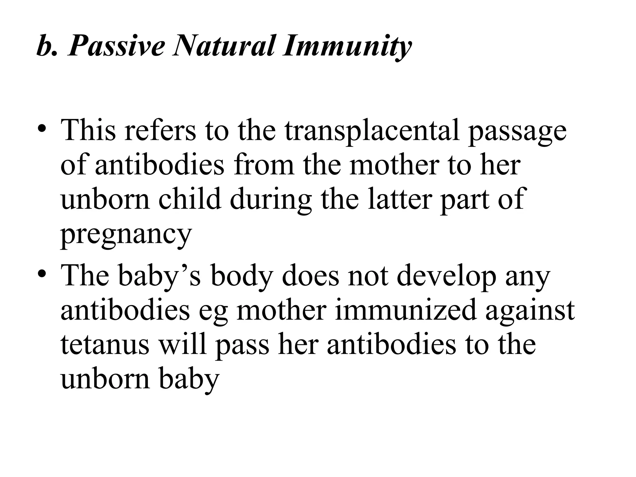 b. Passive Natural Immunity
• This refers to the transplacental passage
of antibodies from the mother to her
unborn child during the latter part of
pregnancy
• The baby’s body does not develop any
antibodies eg mother immunized against
tetanus will pass her antibodies to the
unborn baby
 