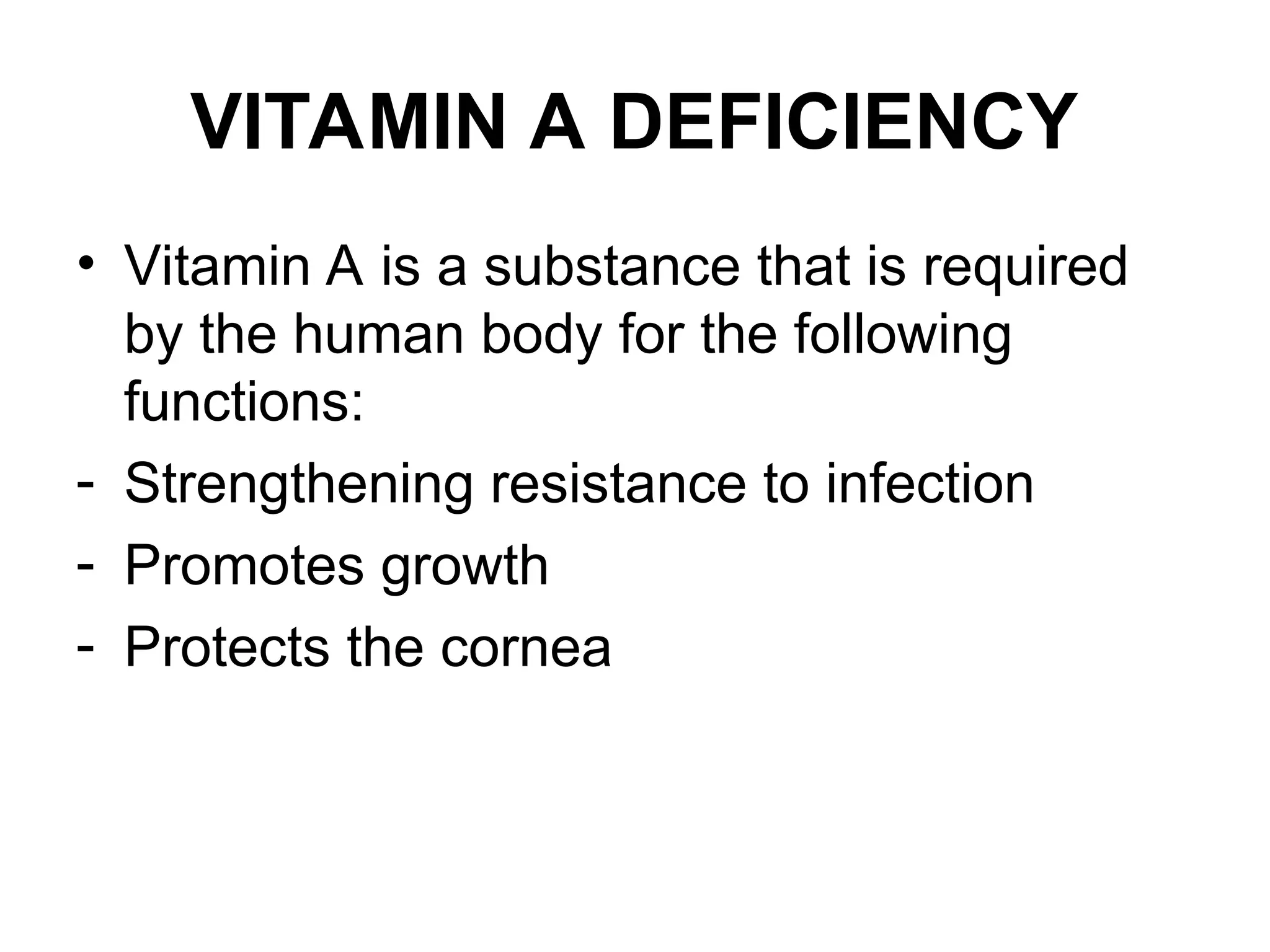 VITAMIN A DEFICIENCY
• Vitamin A is a substance that is required
by the human body for the following
functions:
- Strengthening resistance to infection
- Promotes growth
- Protects the cornea
 