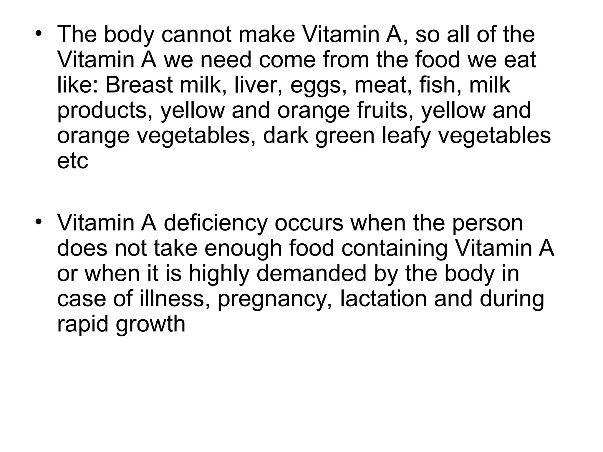 • The body cannot make Vitamin A, so all of the
Vitamin A we need come from the food we eat
like: Breast milk, liver, eggs, meat, fish, milk
products, yellow and orange fruits, yellow and
orange vegetables, dark green leafy vegetables
etc
• Vitamin A deficiency occurs when the person
does not take enough food containing Vitamin A
or when it is highly demanded by the body in
case of illness, pregnancy, lactation and during
rapid growth
 