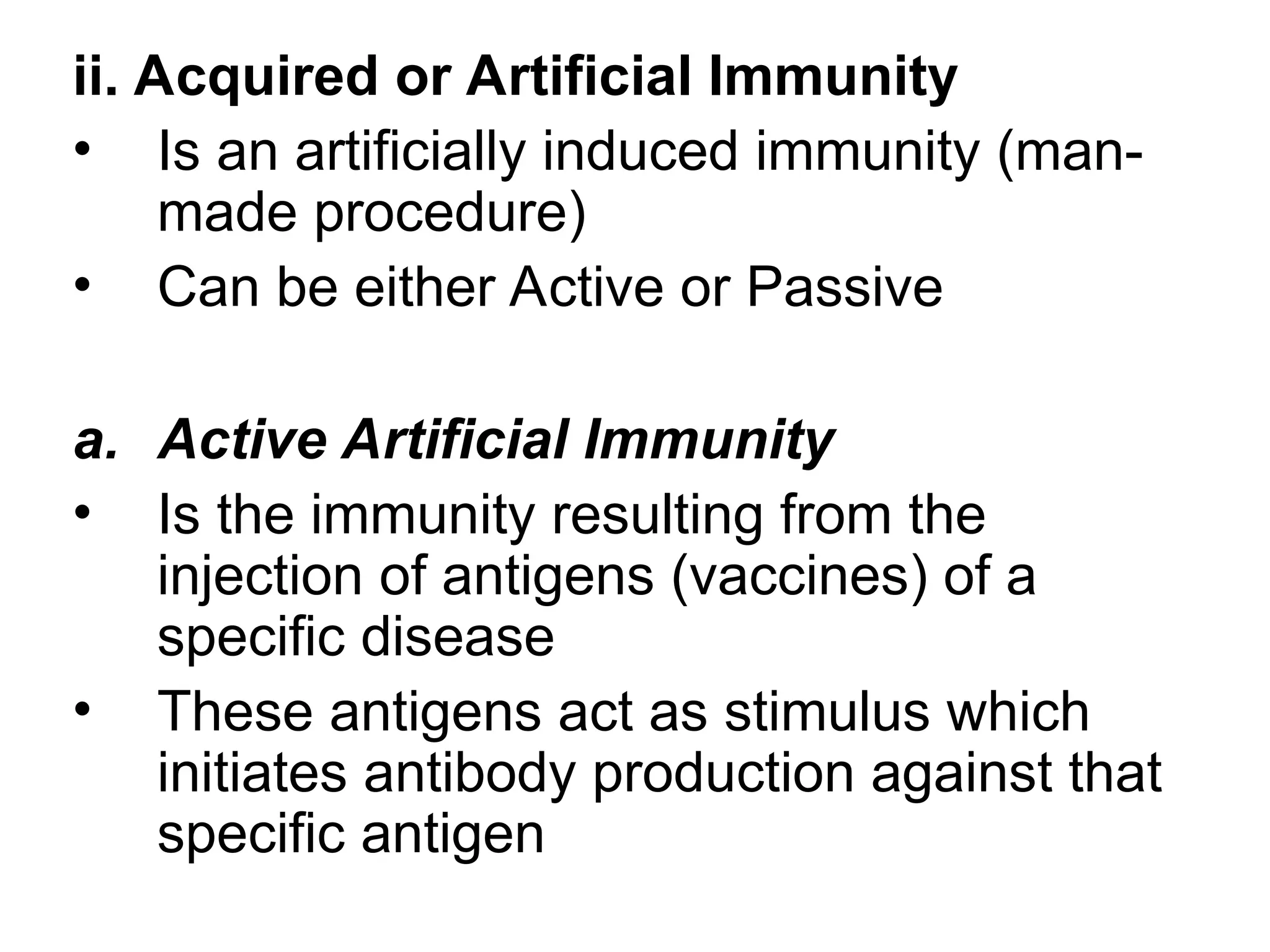 ii. Acquired or Artificial Immunity
• Is an artificially induced immunity (man-
made procedure)
• Can be either Active or Passive
a. Active Artificial Immunity
• Is the immunity resulting from the
injection of antigens (vaccines) of a
specific disease
• These antigens act as stimulus which
initiates antibody production against that
specific antigen
 