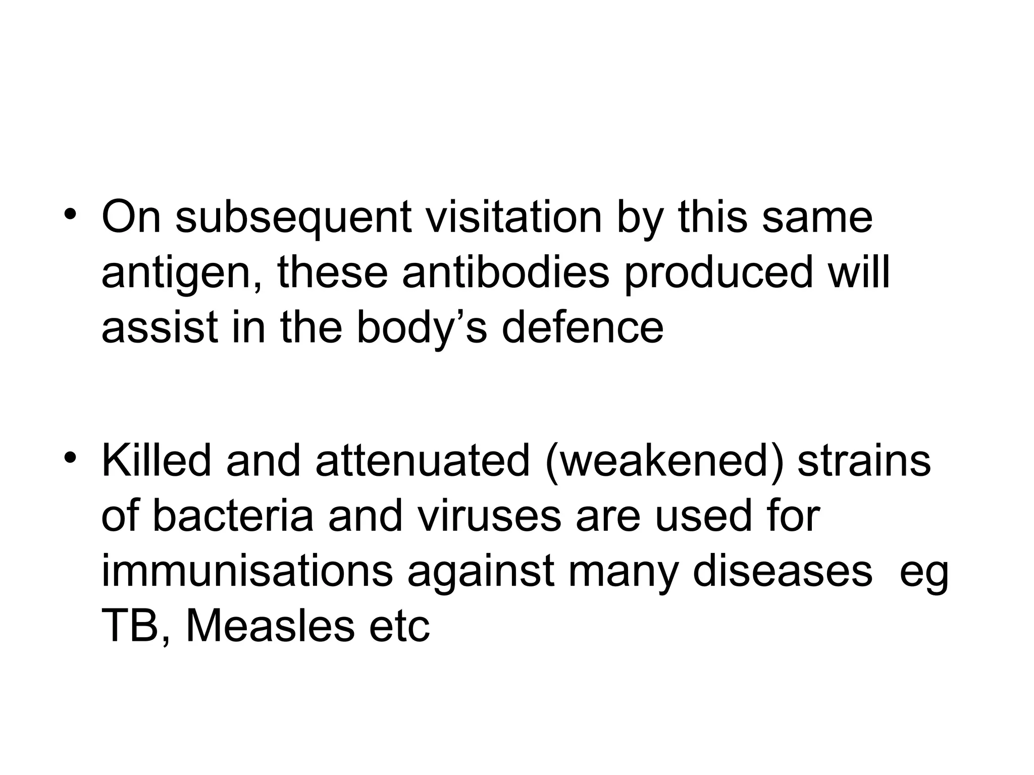 • On subsequent visitation by this same
antigen, these antibodies produced will
assist in the body’s defence
• Killed and attenuated (weakened) strains
of bacteria and viruses are used for
immunisations against many diseases eg
TB, Measles etc
 