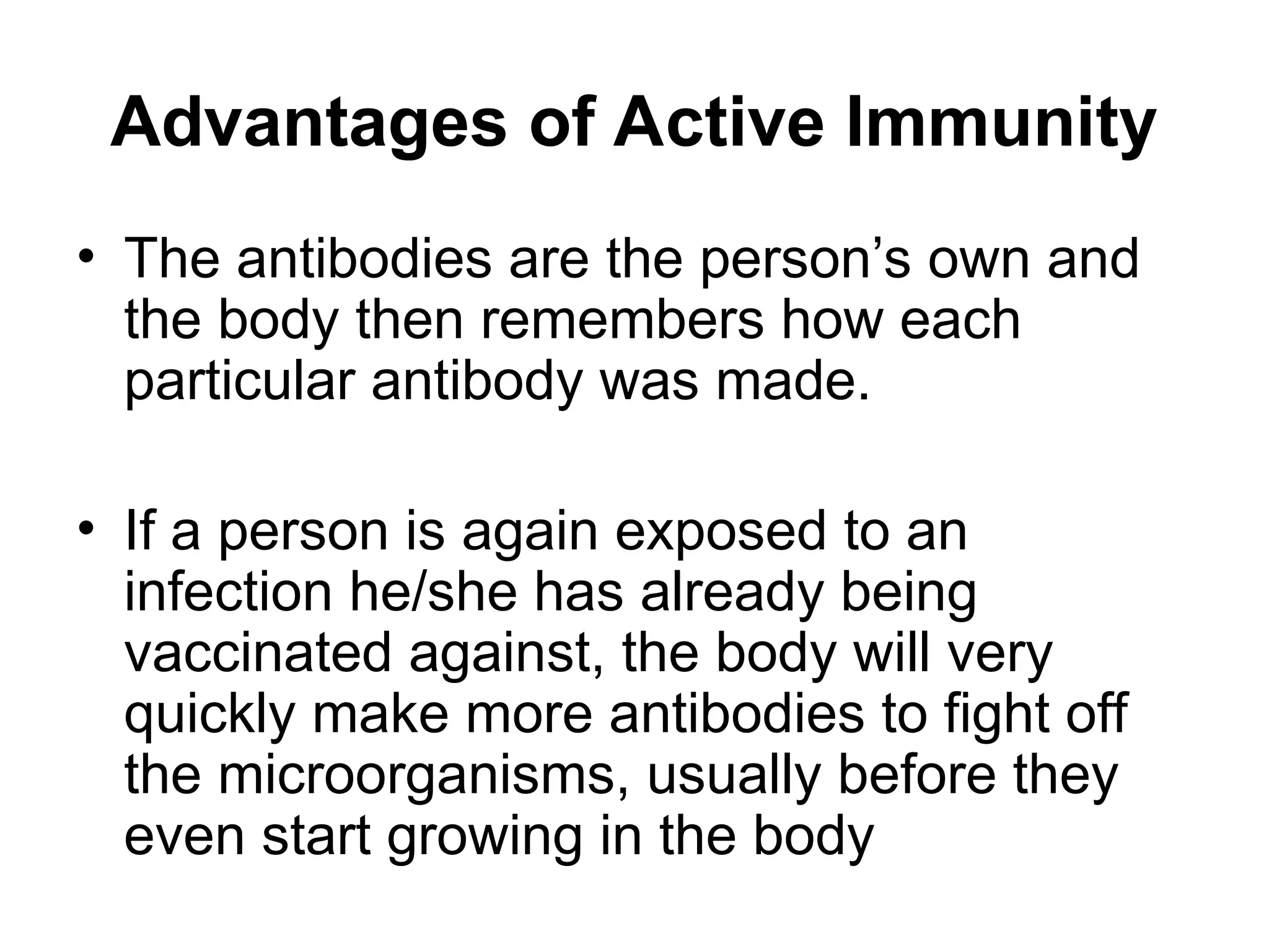 Advantages of Active Immunity
• The antibodies are the person’s own and
the body then remembers how each
particular antibody was made.
• If a person is again exposed to an
infection he/she has already being
vaccinated against, the body will very
quickly make more antibodies to fight off
the microorganisms, usually before they
even start growing in the body
 