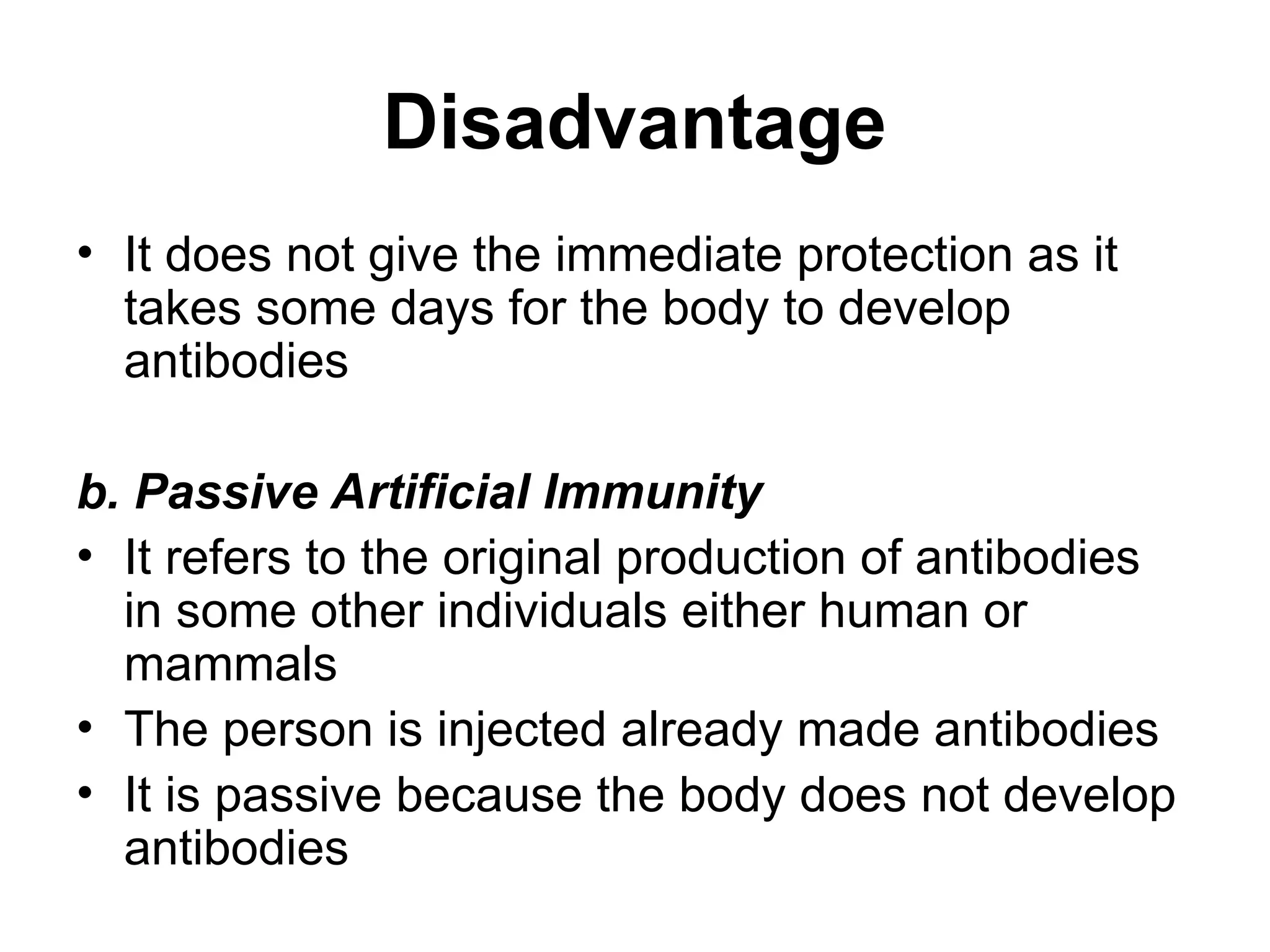 Disadvantage
• It does not give the immediate protection as it
takes some days for the body to develop
antibodies
b. Passive Artificial Immunity
• It refers to the original production of antibodies
in some other individuals either human or
mammals
• The person is injected already made antibodies
• It is passive because the body does not develop
antibodies
 
