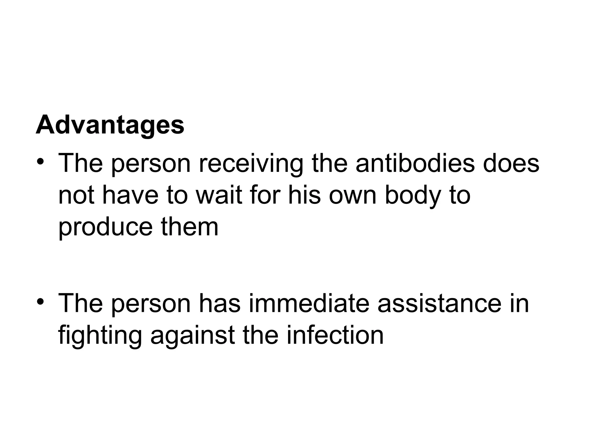 Advantages
• The person receiving the antibodies does
not have to wait for his own body to
produce them
• The person has immediate assistance in
fighting against the infection
 