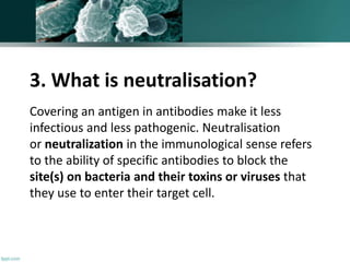 3. What is neutralisation?
Covering an antigen in antibodies make it less
infectious and less pathogenic. Neutralisation
or neutralization in the immunological sense refers
to the ability of specific antibodies to block the
site(s) on bacteria and their toxins or viruses that
they use to enter their target cell.
 