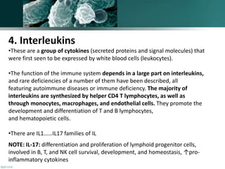 4. Interleukins
•These are a group of cytokines (secreted proteins and signal molecules) that
were first seen to be expressed by white blood cells (leukocytes).
•The function of the immune system depends in a large part on interleukins,
and rare deficiencies of a number of them have been described, all
featuring autoimmune diseases or immune deficiency. The majority of
interleukins are synthesized by helper CD4 T lymphocytes, as well as
through monocytes, macrophages, and endothelial cells. They promote the
development and differentiation of T and B lymphocytes,
and hematopoietic cells.
•There are IL1……IL17 families of IL
NOTE: IL-17: differentiation and proliferation of lymphoid progenitor cells,
involved in B, T, and NK cell survival, development, and homeostasis, ↑pro-
inflammatory cytokines
 