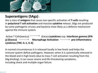 Superantigens (SAgs) :
Are a class of antigens that cause non-specific activation of T-cells resulting
in polyclonal T cell activation and massive cytokine release. SAgs are produced
by some pathogenic viruses and bacteria most likely as a defence mechanism
against the immune system.
Active T Cells(excess) (Excess)cytokines esp. Interferon gamma (IFN-
ɣ) (Excess) Macrophage Activation pro-inflammatory
cytokines (TNF, IL-1, IL-6)
In normal circumstances it is released locally in low levels and helps the
immune system defeat pathogens. However, when it is systemically released in
the blood and in high levels (due to mass T-cell activation resulting from the
SAg binding), it can cause severe and life-threatening symptoms,
including shock and multiple organ failure.
 