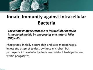 The innate immune response to intracellular bacteria
is mediated mainly by phagocytes and natural killer
(NK) cells.
Phagocytes, initially neutrophils and later macrophages,
ingest and attempt to destroy these microbes, but
pathogenic intracellular bacteria are resistant to degradation
within phagocytes.
Innate Immunity against Intracellular
Bacteria
 