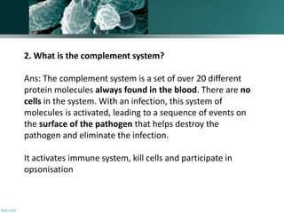 2. What is the complement system?
Ans: The complement system is a set of over 20 different
protein molecules always found in the blood. There are no
cells in the system. With an infection, this system of
molecules is activated, leading to a sequence of events on
the surface of the pathogen that helps destroy the
pathogen and eliminate the infection.
It activates immune system, kill cells and participate in
opsonisation
 