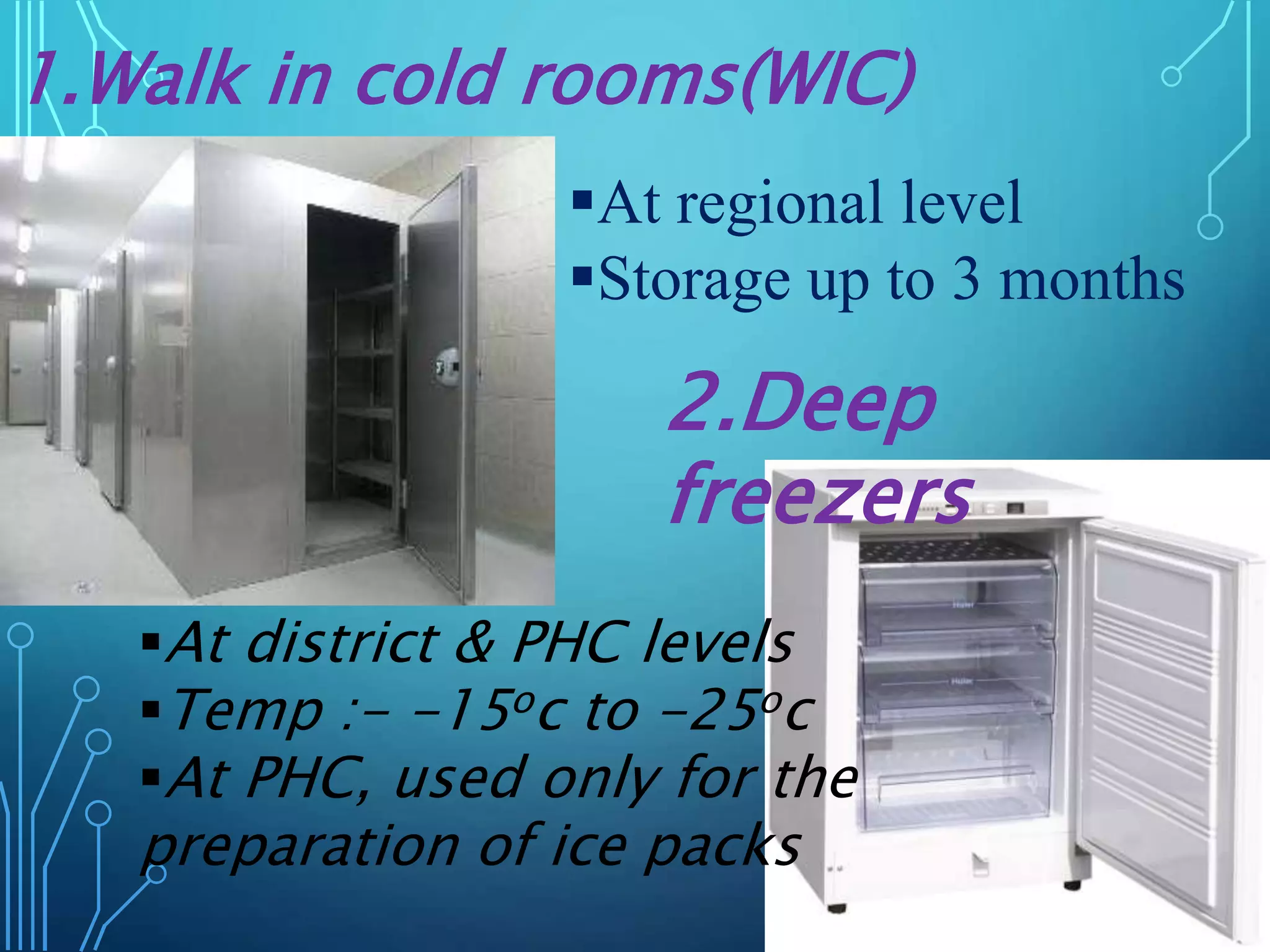 1.Walk in cold rooms(WIC)
At regional level
Storage up to 3 months
At district & PHC levels
Temp :- -15oc to -25oc
At PHC, used only for the
preparation of ice packs
2.Deep
freezers
 