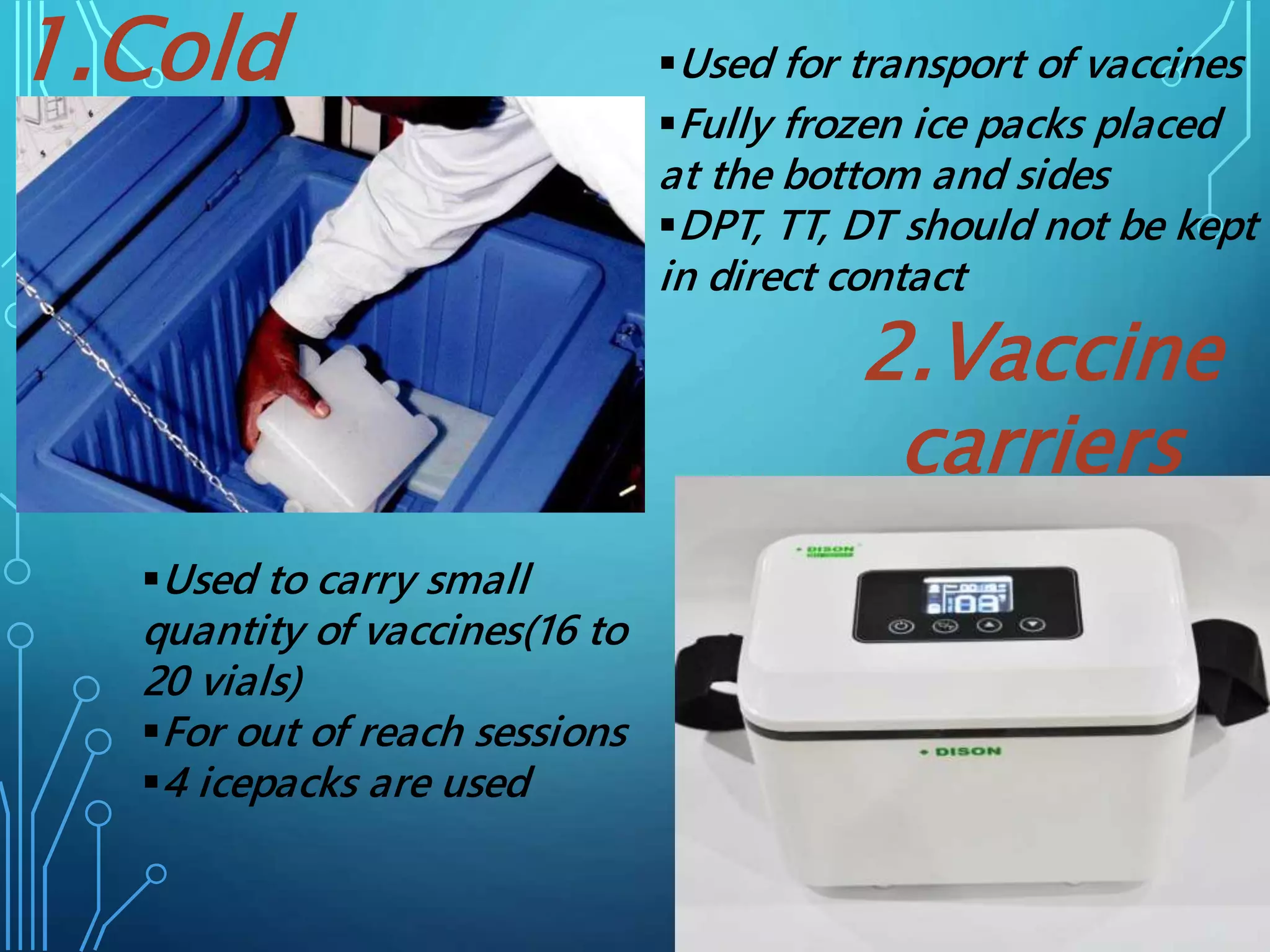 Used for transport of vaccines
Fully frozen ice packs placed
at the bottom and sides
DPT, TT, DT should not be kept
in direct contact
1.Cold
boxes
Used to carry small
quantity of vaccines(16 to
20 vials)
For out of reach sessions
4 icepacks are used
2.Vaccine
carriers
 